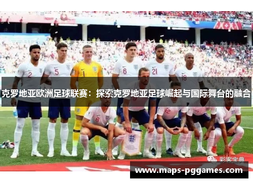 克罗地亚欧洲足球联赛：探索克罗地亚足球崛起与国际舞台的融合