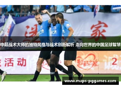 中超战术大师的独特风格与战术创新解析 走向世界的中国足球智慧