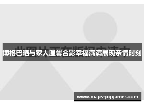 博格巴晒与家人温馨合影幸福满满展现亲情时刻