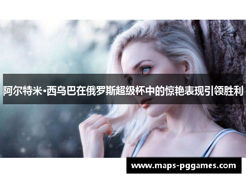 阿尔特米·西乌巴在俄罗斯超级杯中的惊艳表现引领胜利