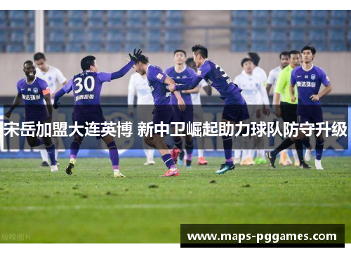 宋岳加盟大连英博 新中卫崛起助力球队防守升级