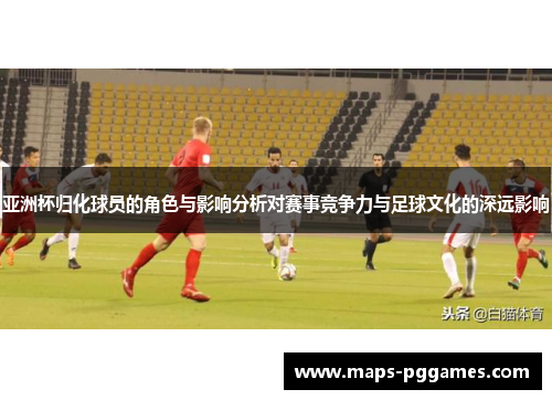 亚洲杯归化球员的角色与影响分析对赛事竞争力与足球文化的深远影响