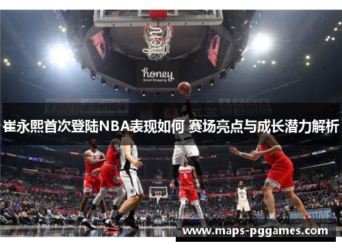 崔永熙首次登陆NBA表现如何 赛场亮点与成长潜力解析