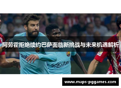 阿劳霍拒绝续约巴萨面临新挑战与未来机遇解析