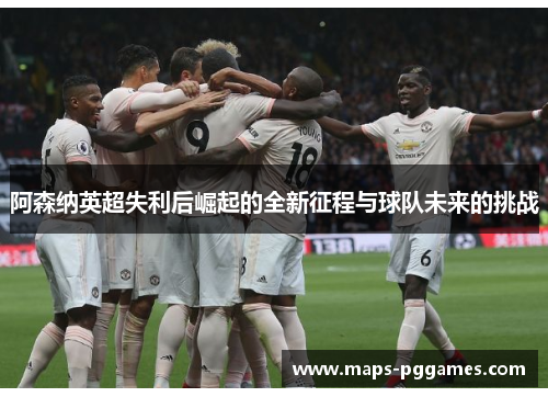 阿森纳英超失利后崛起的全新征程与球队未来的挑战