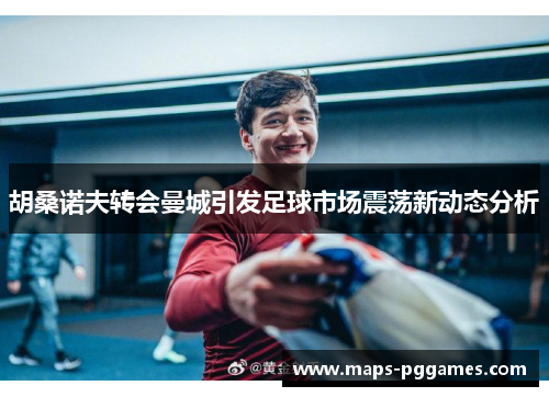 胡桑诺夫转会曼城引发足球市场震荡新动态分析