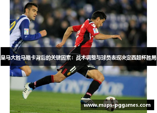 皇马大胜马略卡背后的关键因素：战术调整与球员表现决定西超杯胜局