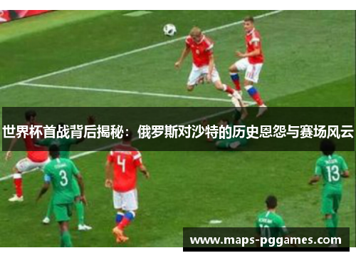 世界杯首战背后揭秘：俄罗斯对沙特的历史恩怨与赛场风云