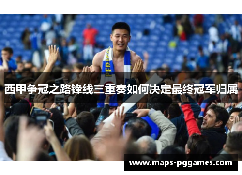 西甲争冠之路锋线三重奏如何决定最终冠军归属