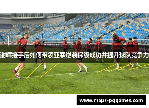 谢晖接手后如何带领亚泰逆袭保级成功并提升球队竞争力 谢晖接手后如何带领亚泰逆袭保级成功并提升球队竞争力