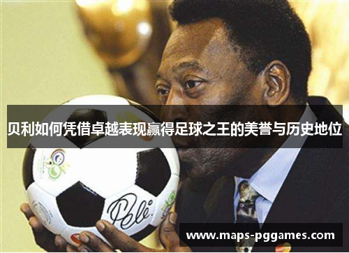 贝利如何凭借卓越表现赢得足球之王的美誉与历史地位 贝利如何凭借卓越表现赢得足球之王的美誉与历史地位