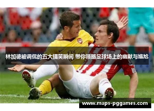 林加德被调侃的五大搞笑瞬间 带你领略足球场上的幽默与尴尬