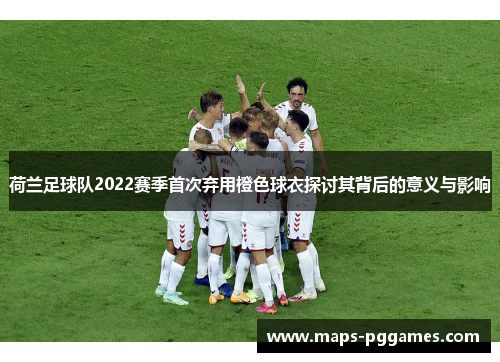 荷兰足球队2022赛季首次弃用橙色球衣探讨其背后的意义与影响