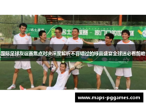 国际足球友谊赛焦点对决深度解析不容错过的绿茵盛宴全球迷必看前瞻