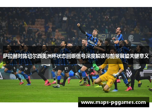 萨拉赫对阵切尔西美洲杯状态回暖信号深度解读与前景展望关键意义