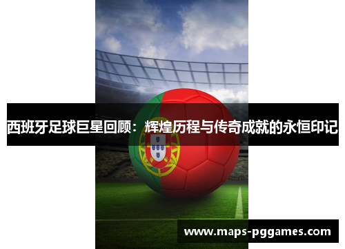 西班牙足球巨星回顾：辉煌历程与传奇成就的永恒印记