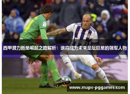 西甲潜力新星崛起之路解析:谁将成为未来足坛巨星的领军人物 西甲潜力新星崛起之路解析:谁将成为未来足坛巨星的领军人物