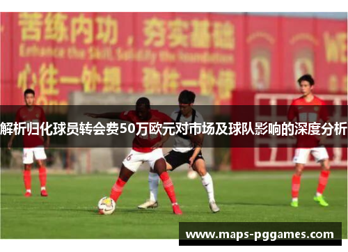 解析归化球员转会费50万欧元对市场及球队影响的深度分析