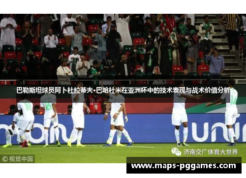 巴勒斯坦球员阿卜杜拉蒂夫·巴哈杜米在亚洲杯中的技术表现与战术价值分析